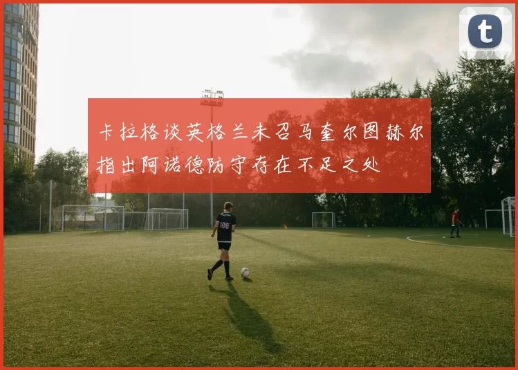 卡拉格谈英格兰未召马奎尔图赫尔指出阿诺德防守存在不足之处