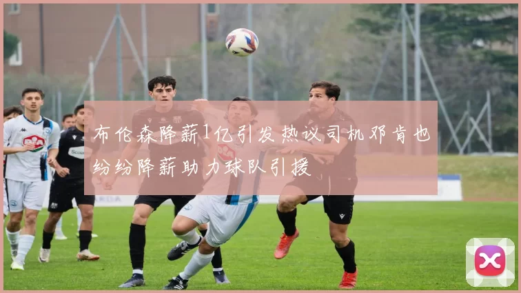 布伦森降薪1亿引发热议司机邓肯也纷纷降薪助力球队引援