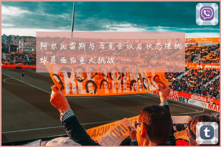 阿尔瓦雷斯与马竞会议后状态堪忧球员面临重大挑战