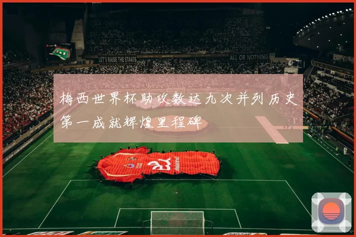 梅西世界杯助攻数达九次并列历史第一成就辉煌里程碑