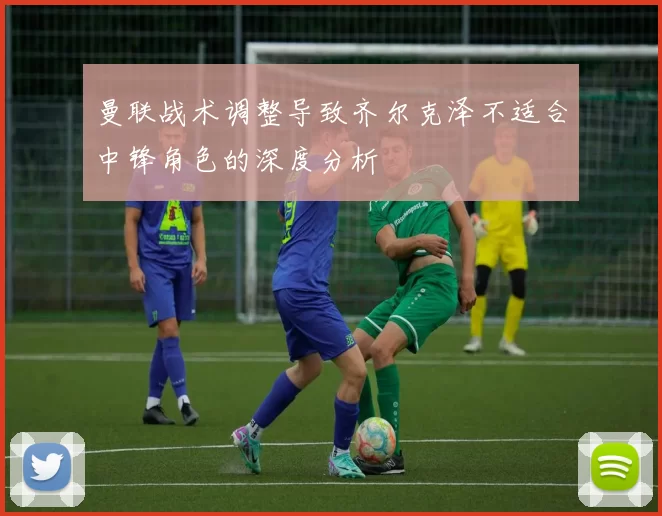 曼联战术调整导致齐尔克泽不适合中锋角色的深度分析