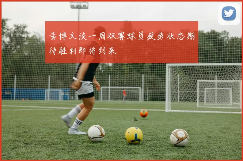 黄博文谈一周双赛球员疲劳状态期待胜利即将到来