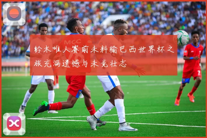 铃木唯人赛前未料输巴西世界杯之旅充满遗憾与未竟壮志