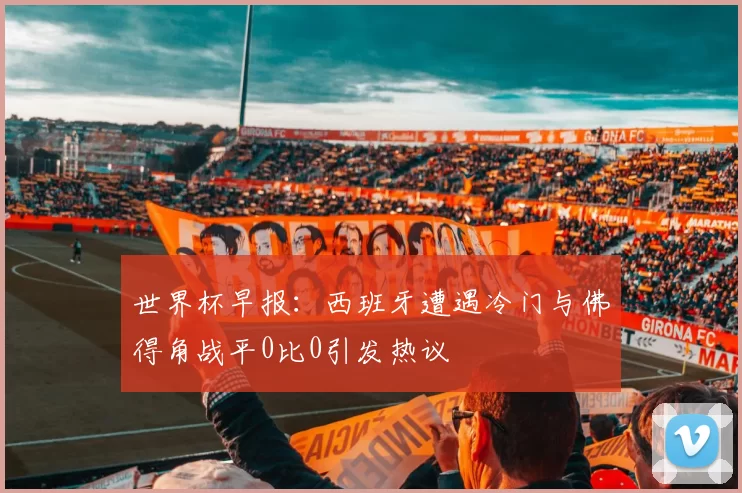 世界杯早报：西班牙遭遇冷门与佛得角战平0比0引发热议