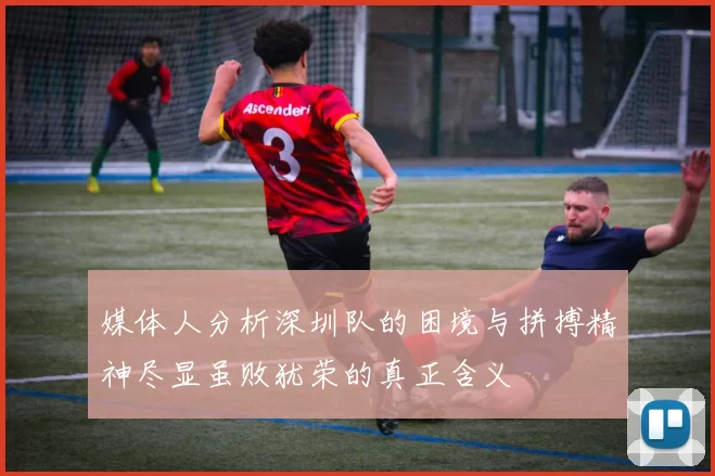 媒体人分析深圳队的困境与拼搏精神尽显虽败犹荣的真正含义