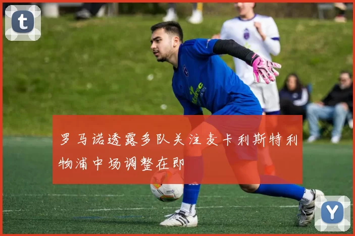 罗马诺透露多队关注麦卡利斯特利物浦中场调整在即