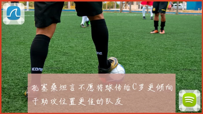 孔塞桑坦言不愿将球传给C罗更倾向于助攻位置更佳的队友