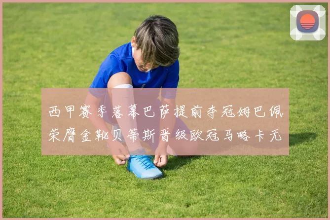 西甲赛季落幕巴萨提前夺冠姆巴佩荣膺金靴贝蒂斯晋级欧冠马略卡无缘留级