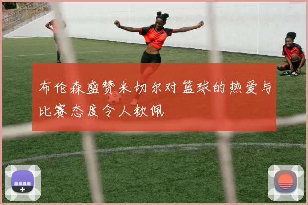 布伦森盛赞米切尔对篮球的热爱与比赛态度令人钦佩