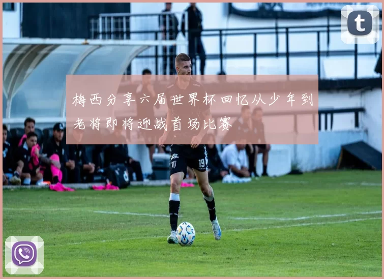 梅西分享六届世界杯回忆从少年到老将即将迎战首场比赛