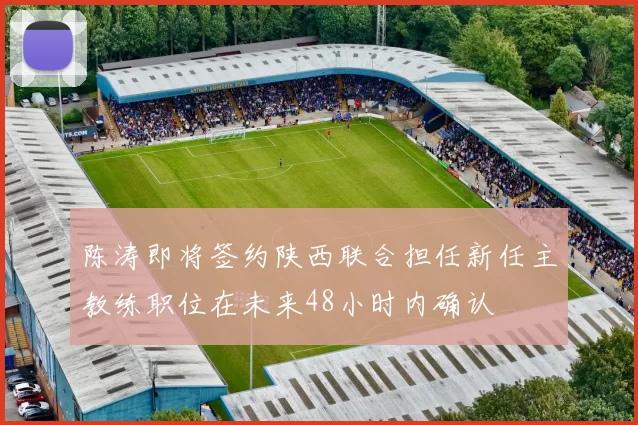 陈涛即将签约陕西联合担任新任主教练职位在未来48小时内确认