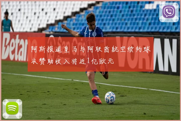阿斯报道皇马与阿联酋航空续约球衣赞助收入将近1亿欧元