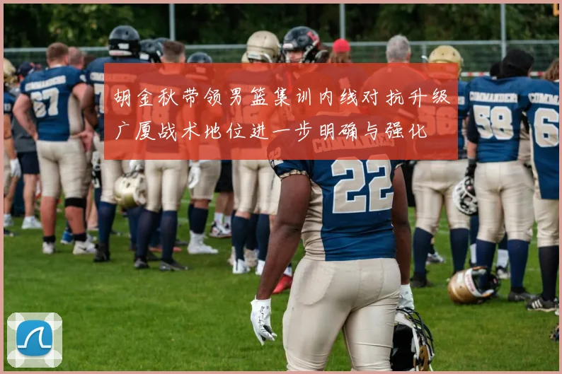胡金秋带领男篮集训内线对抗升级广厦战术地位进一步明确与强化